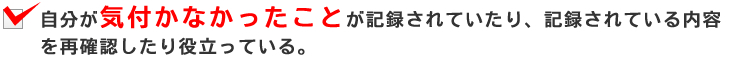 自分が気付かなかったことが記録されていたり、記録されている内容を再確認したり役立っている。