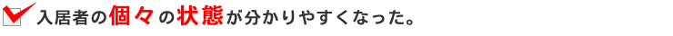 入居者の個々の状態が分かりやすくなった。