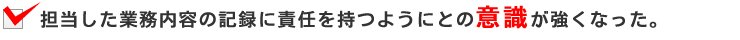 担当した業務内容の記録に責任を持つようにとの意識が強くなった。